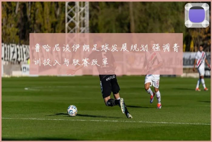 鲁哈尼谈伊朗足球发展规划 强调青训投入与联赛改革