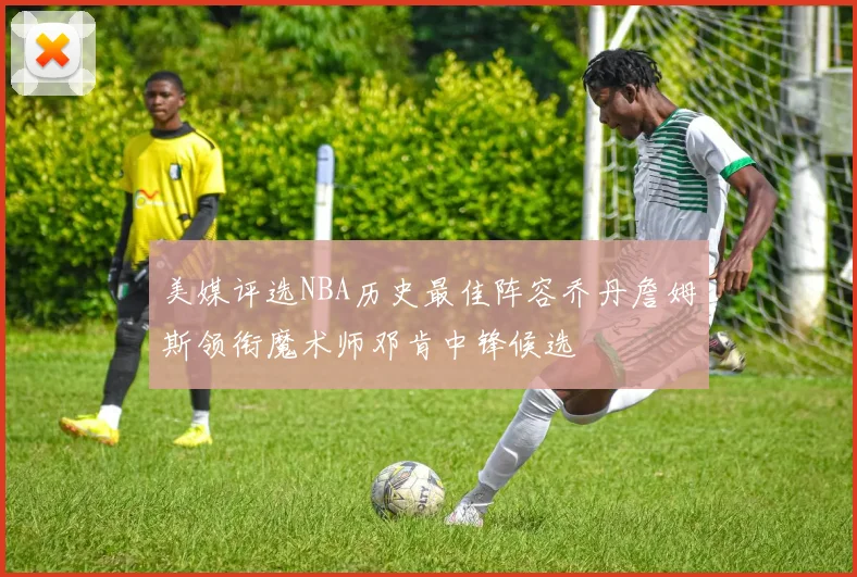 美媒评选NBA历史最佳阵容乔丹詹姆斯领衔魔术师邓肯中锋候选