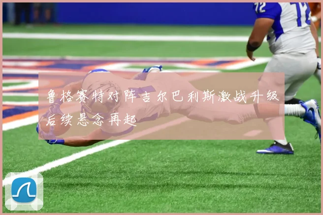 鲁格赛特对阵吉尔巴利斯激战升级后续悬念再起