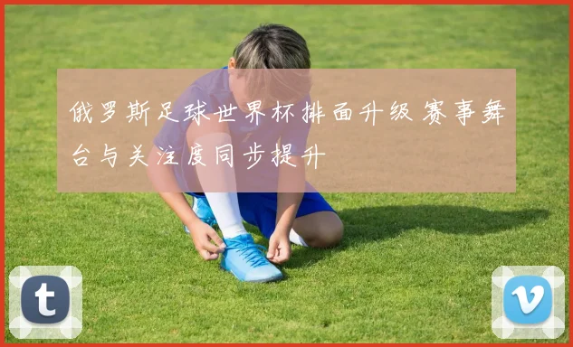 俄罗斯足球世界杯排面升级 赛事舞台与关注度同步提升