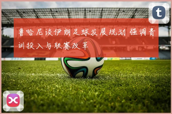 鲁哈尼谈伊朗足球发展规划 强调青训投入与联赛改革