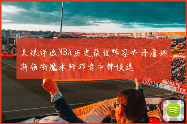 美媒评选NBA历史最佳阵容乔丹詹姆斯领衔魔术师邓肯中锋候选