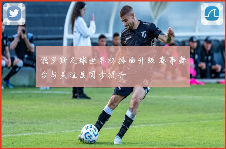俄罗斯足球世界杯排面升级 赛事舞台与关注度同步提升