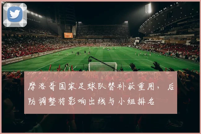 摩洛哥国家足球队替补获重用,后防调整将影响出线与小组排名