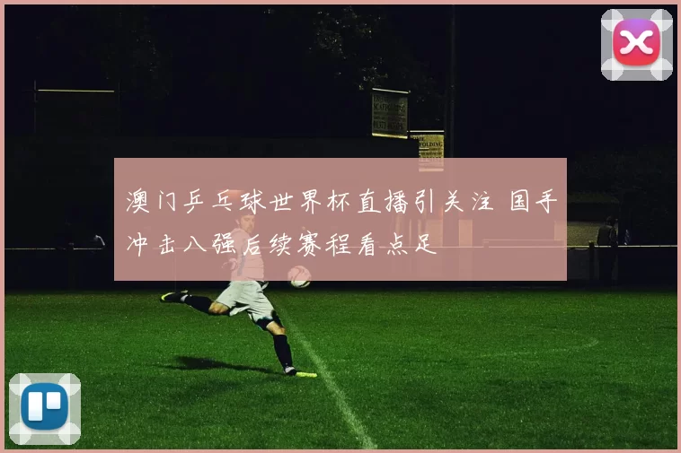 澳门乒乓球世界杯直播引关注 国手冲击八强后续赛程看点足