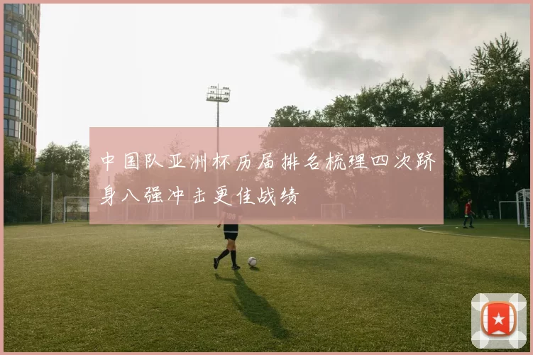 中国队亚洲杯历届排名梳理四次跻身八强冲击更佳战绩