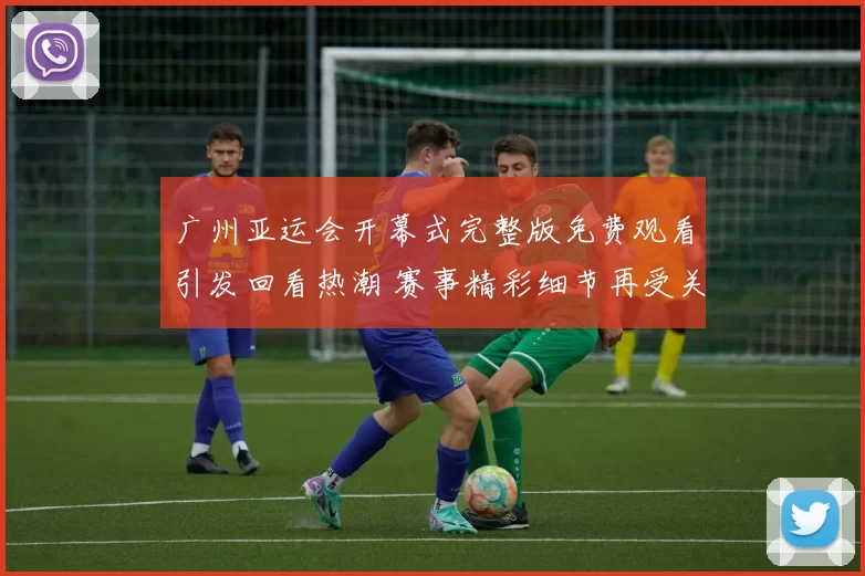 广州亚运会开幕式完整版免费观看引发回看热潮 赛事精彩细节再受关注