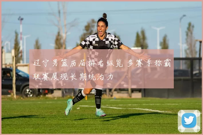 辽宁男篮历届排名纵览 多赛季称霸联赛展现长期统治力
