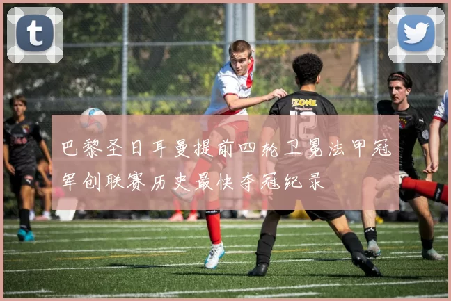 巴黎圣日耳曼提前四轮卫冕法甲冠军创联赛历史最快夺冠纪录