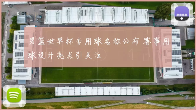 男篮世界杯专用球名称公布 赛事用球设计亮点引关注