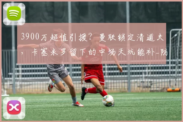 3900万超值引援？曼联锁定清道夫，卡塞米罗留下的中场天坑能补_防守_帕普·盖耶_欧冠