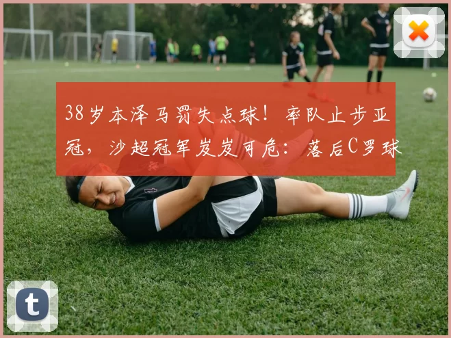 38岁本泽马罚失点球！率队止步亚冠，沙超冠军岌岌可危：落后C罗球队5分_新月_利雅得_萨德