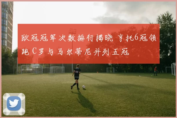 欧冠冠军次数排行揭晓 亨托6冠领跑 C罗与马尔蒂尼并列五冠