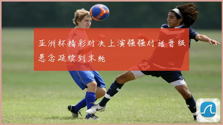 亚洲杯精彩对决上演强强对话晋级悬念延续到末轮