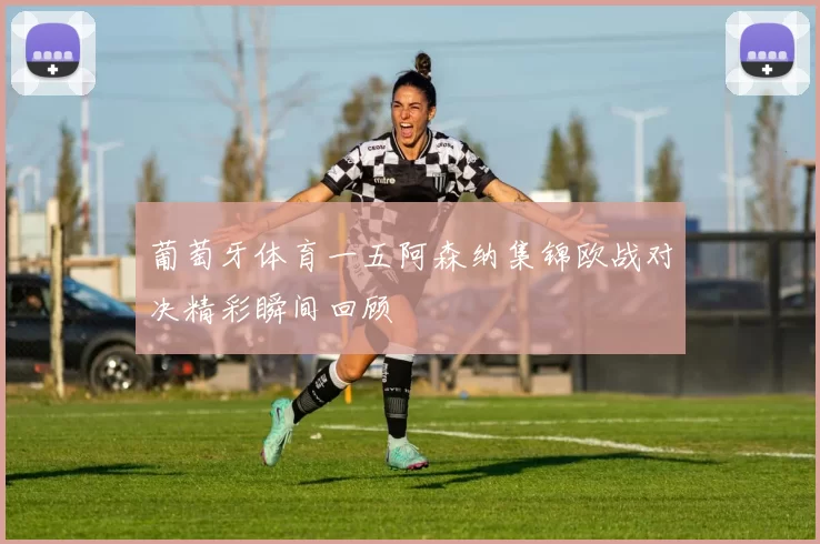 葡萄牙体育一五阿森纳集锦欧战对决精彩瞬间回顾