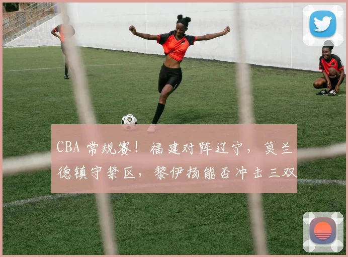 CBA 常规赛！福建对阵辽宁，莫兰德镇守禁区，黎伊扬能否冲击三双